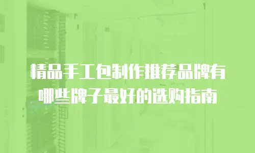 精品手工包制作推荐品牌有哪些牌子最好的选购指南