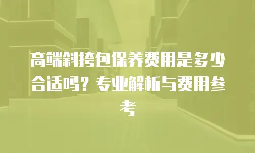 高端斜挎包保养费用是多少合适吗？专业解析与费用参考