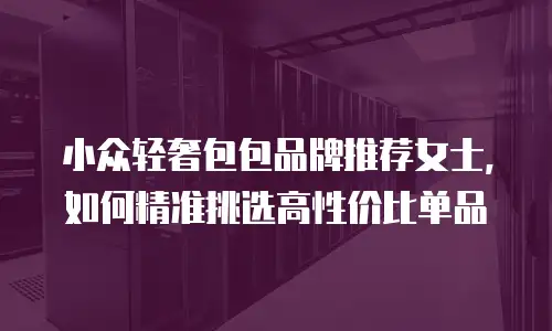 小众轻奢包包品牌推荐女士，如何精准挑选高性价比单品