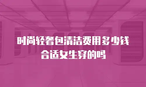时尚轻奢包清洁费用多少钱合适女生穿的吗