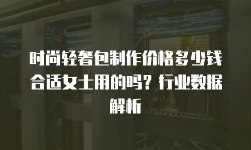 时尚轻奢包制作价格多少钱合适女士用的吗？行业数据解析
