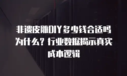 非遗皮雕DIY多少钱合适吗为什么？行业数据揭示真实成本逻辑