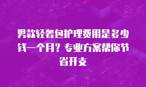 男款轻奢包护理费用是多少钱一个月？专业方案帮你节省开支