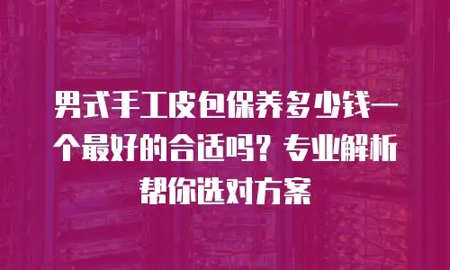 男式手工皮包保养多少钱一个最好的合适吗？专业解析帮你选对方案