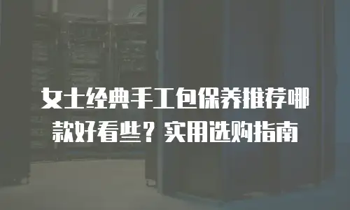 女士经典手工包保养推荐哪款好看些？实用选购指南