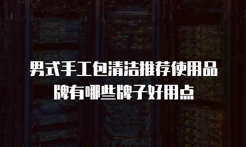 男式手工包清洁推荐使用品牌有哪些牌子好用点