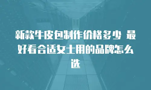 新款牛皮包制作价格多少 最好看合适女士用的品牌怎么选
