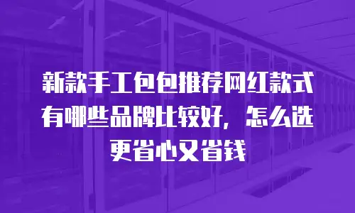 新款手工包包推荐网红款式有哪些品牌比较好，怎么选更省心又省钱