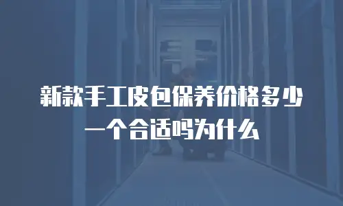 新款手工皮包保养价格多少一个合适吗为什么