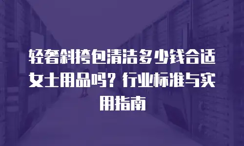 轻奢斜挎包清洁多少钱合适女士用品吗？行业标准与实用指南