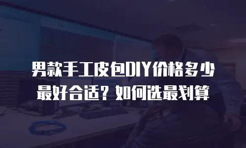 男款手工皮包DIY价格多少最好合适？如何选最划算
