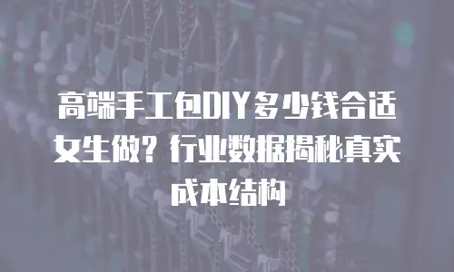 高端手工包DIY多少钱合适女生做？行业数据揭秘真实成本结构