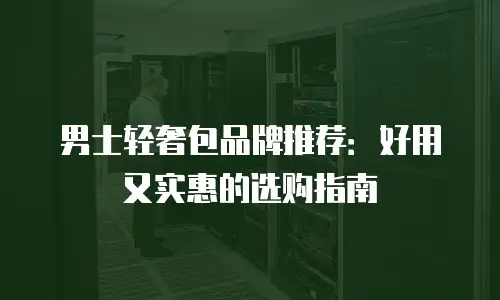 男士轻奢包品牌推荐：好用又实惠的选购指南