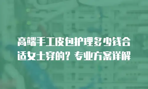 高端手工皮包护理多少钱合适女士穿的？专业方案详解