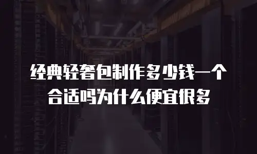 经典轻奢包制作多少钱一个合适吗为什么便宜很多
