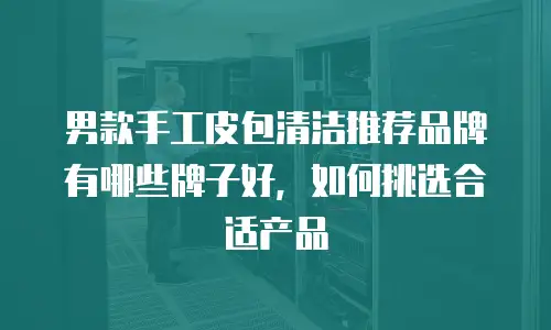 男款手工皮包清洁推荐品牌有哪些牌子好，如何挑选合适产品