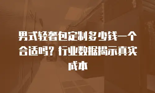 男式轻奢包定制多少钱一个合适吗？行业数据揭示真实成本