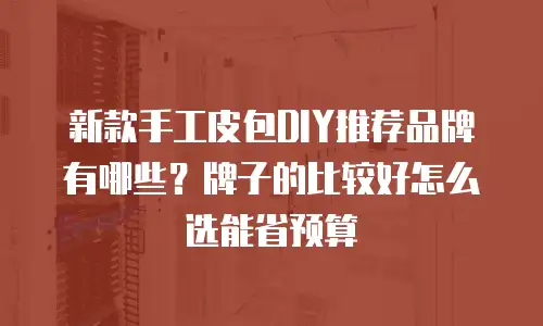 新款手工皮包DIY推荐品牌有哪些？牌子的比较好怎么选能省预算