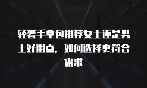 轻奢手拿包推荐女士还是男士好用点，如何选择更符合需求