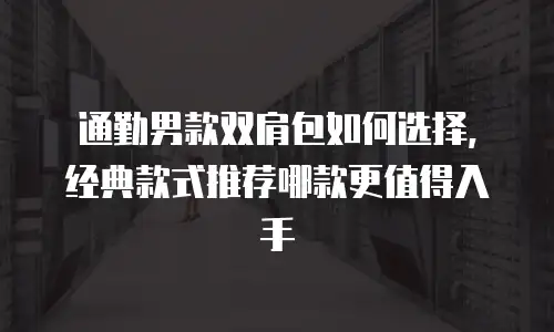 通勤男款双肩包如何选择，经典款式推荐哪款更值得入手