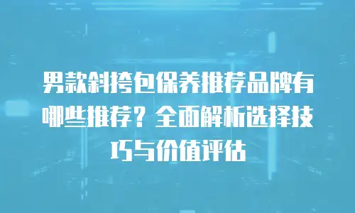 男款斜挎包保养推荐品牌有哪些推荐？全面解析选择技巧与价值评估