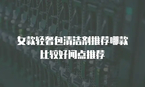 女款轻奢包清洁剂推荐哪款比较好闻点推荐