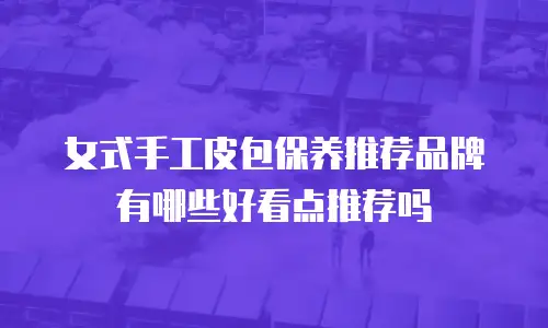 女式手工皮包保养推荐品牌有哪些好看点推荐吗