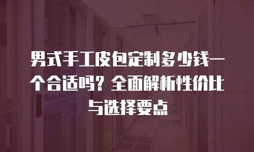 男式手工皮包定制多少钱一个合适吗？全面解析性价比与选择要点