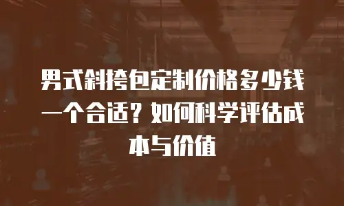 男式斜挎包定制价格多少钱一个合适？如何科学评估成本与价值