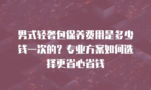 男式轻奢包保养费用是多少钱一次的？专业方案如何选择更省心省钱