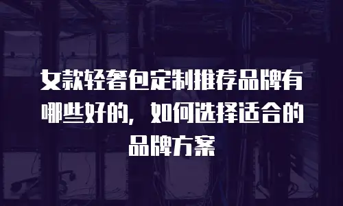女款轻奢包定制推荐品牌有哪些好的，如何选择适合的品牌方案