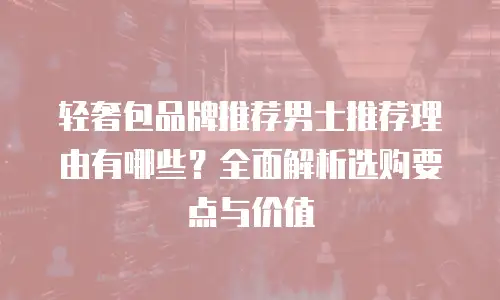 轻奢包品牌推荐男士推荐理由有哪些？全面解析选购要点与价值