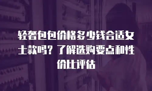 轻奢包包价格多少钱合适女士款吗？了解选购要点和性价比评估
