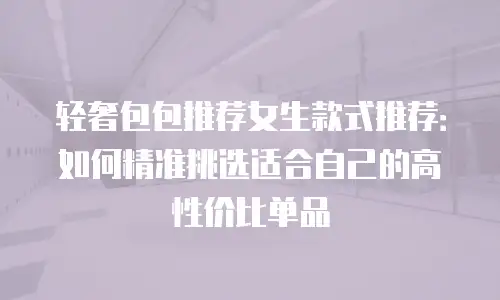 轻奢包包推荐女生款式推荐：如何精准挑选适合自己的高性价比单品