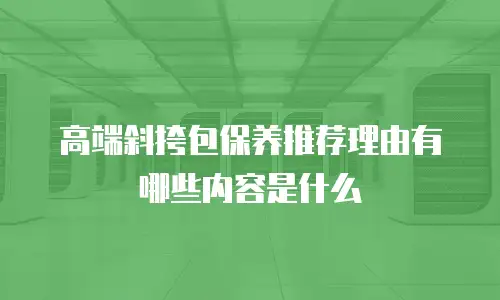 高端斜挎包保养推荐理由有哪些内容是什么