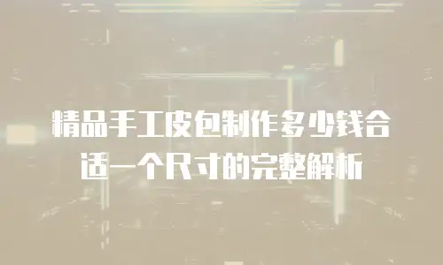 精品手工皮包制作多少钱合适一个尺寸的完整解析