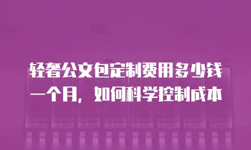 轻奢公文包定制费用多少钱一个月，如何科学控制成本