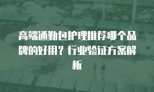 高端通勤包护理推荐哪个品牌的好用？行业验证方案解析