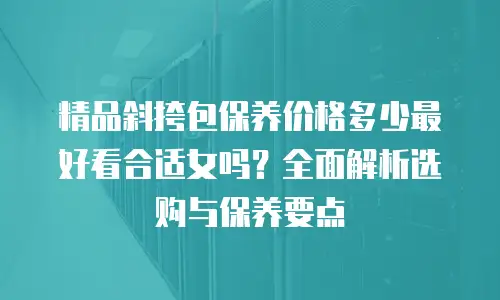 精品斜挎包保养价格多少最好看合适女吗？全面解析选购与保养要点