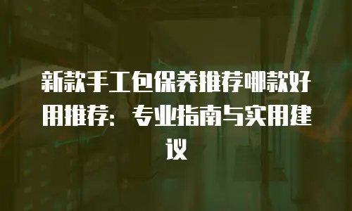 新款手工包保养推荐哪款好用推荐：专业指南与实用建议