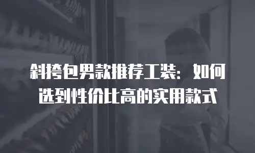 斜挎包男款推荐工装：如何选到性价比高的实用款式