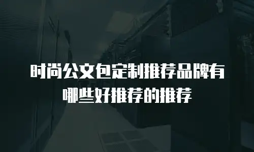 时尚公文包定制推荐品牌有哪些好推荐的推荐