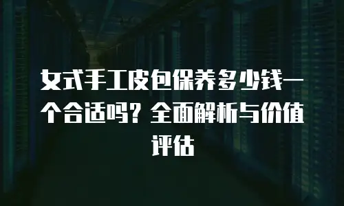 女式手工皮包保养多少钱一个合适吗？全面解析与价值评估