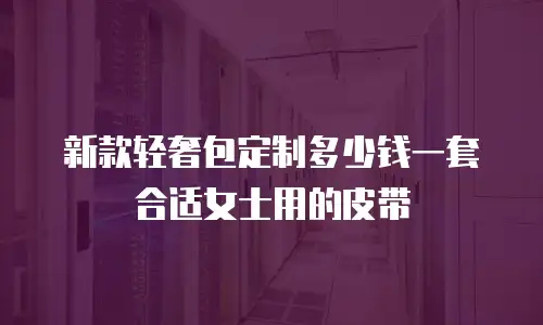 新款轻奢包定制多少钱一套合适女士用的皮带