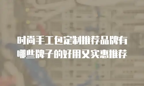 时尚手工包定制推荐品牌有哪些牌子的好用又实惠推荐