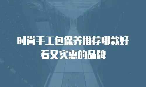 时尚手工包保养推荐哪款好看又实惠的品牌