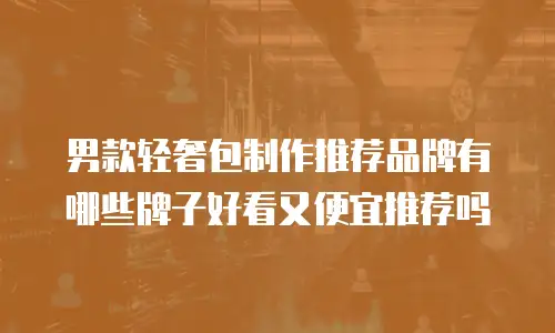 男款轻奢包制作推荐品牌有哪些牌子好看又便宜推荐吗