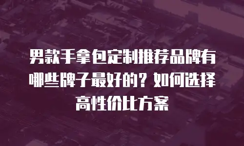 男款手拿包定制推荐品牌有哪些牌子最好的？如何选择高性价比方案