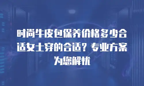 时尚牛皮包保养价格多少合适女士穿的合适？专业方案为您解忧