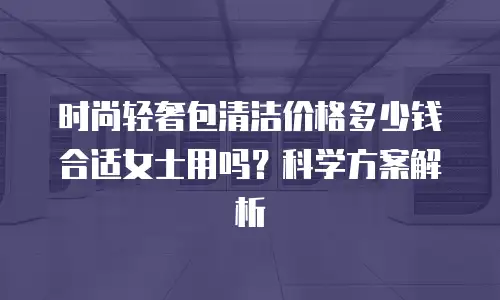 时尚轻奢包清洁价格多少钱合适女士用吗？科学方案解析